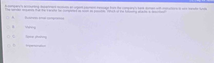 a companys accounting department receives an urgent payment message from the companys bank domain with instructions to wire transfer funds. the sender requests that the transfer be completed as soon as possible. which of the following attacks is described?\na business email compromise\nb vishing\nc spear phishing\nd impersonation