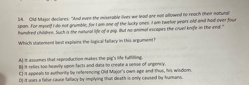 14. old major declares: “and even the miserable lives we lead are not allowed to reach their natural span. for myself i do not grumble, for i am one of the lucky ones. i am twelve years old and had over four hundred children. such is the natural life of a pig. but no animal escapes the cruel knife in the end.” which statement best explains the logical fallacy in this argument? a) it assumes that reproduction makes the pig’s life fulfilling. b) it relies too heavily upon facts and data to create a sense of urgency. c) it appeals to authority by referencing old major’s own age and thus, his wisdom. d) it uses a false cause fallacy by implying that death is only caused by humans.