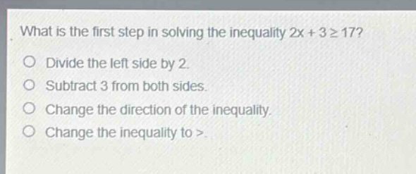 what is the first step in solving the inequality 2x + 3 ≥ 17?\ndivide the left side by 2.\nsubtract 3 from both sides.\nchange the direction of the inequality.\nchange the inequality to >.