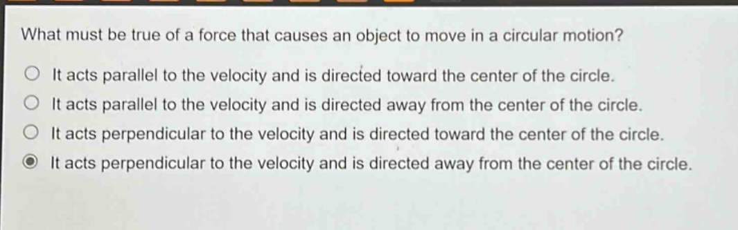 what must be true of a force that causes an object to move in a circular motion?\no it acts parallel to the velocity and is directed toward the center of the circle.\no it acts parallel to the velocity and is directed away from the center of the circle.\no it acts perpendicular to the velocity and is directed toward the center of the circle.\no it acts perpendicular to the velocity and is directed away from the center of the circle.