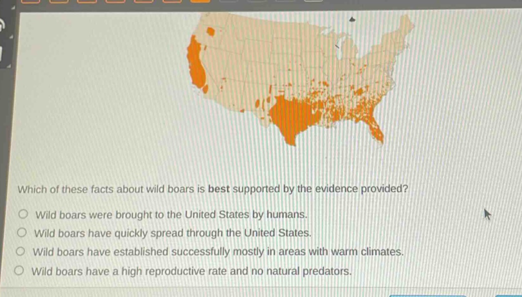 which of these facts about wild boars is best supported by the evidence provided?\no wild boars were brought to the united states by humans.\no wild boars have quickly spread through the united states.\no wild boars have established successfully mostly in areas with warm climates.\no wild boars have a high reproductive rate and no natural predators.