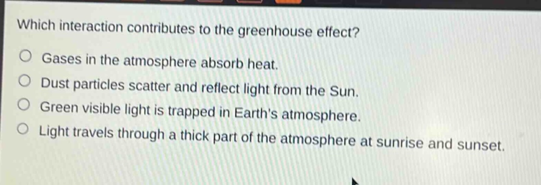 which interaction contributes to the greenhouse effect?\ngases in the atmosphere absorb heat.\ndust particles scatter and reflect light from the sun.\ngreen visible light is trapped in earths atmosphere.\nlight travels through a thick part of the atmosphere at sunrise and sunset.