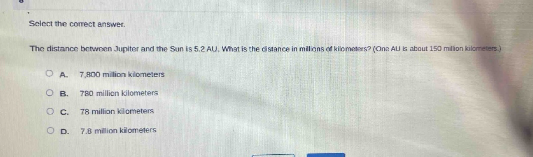 select the correct answer.\nthe distance between jupiter and the sun is 5.2 au. what is the distance in millions of kilometers? (one au is about 150 million kilometers.)\na. 7,800 million kilometers\nb. 780 million kilometers\nc. 78 million kilometers\nd. 7.8 million kilometers