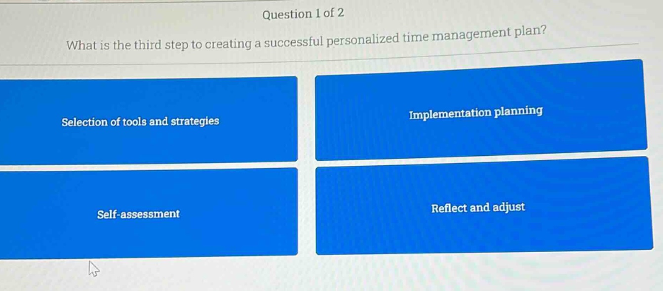 question 1 of 2\nwhat is the third step to creating a successful personalized time management plan?\nselection of tools and strategies\nimplementation planning\nself - assessment\nreflect and adjust