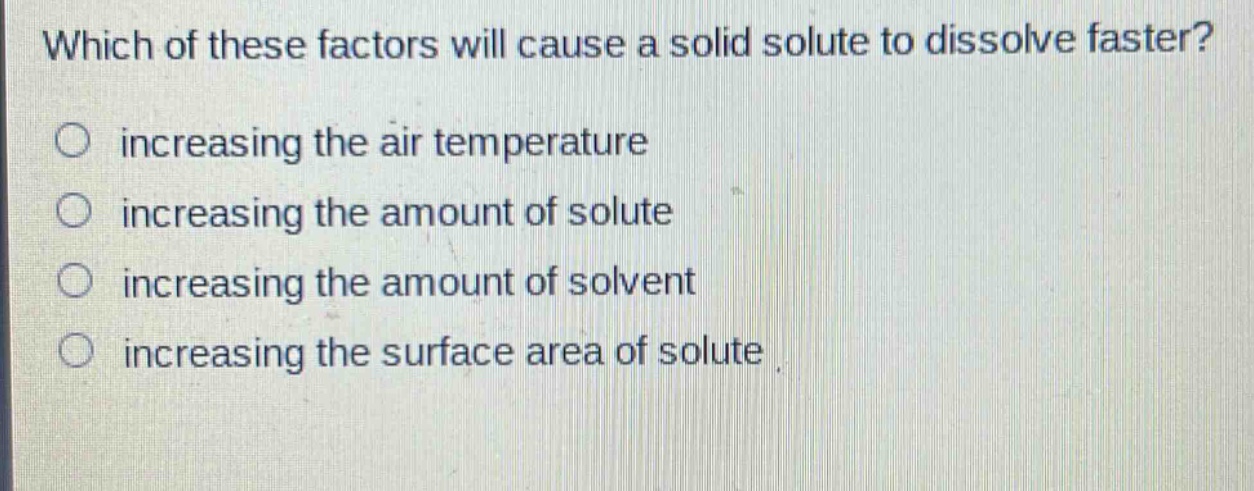 which of these factors will cause a solid solute to dissolve faster?\n increasing the air temperature\n increasing the amount of solute\n increasing the amount of solvent\n increasing the surface area of solute