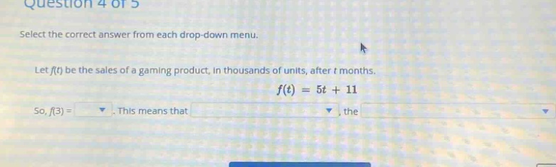 question 4 of 5\nselect the correct answer from each drop - down menu.\nlet f(t) be the sales of a gaming product, in thousands of units, after t months.\nf(t)=5t + 11\nso, f(3)=. this means that, the