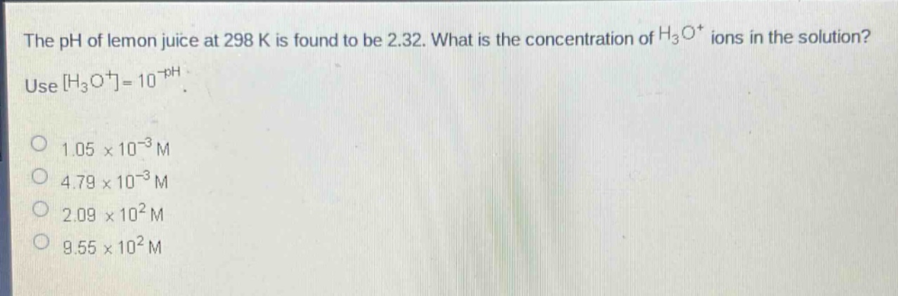 the ph of lemon juice at 298 k is found to be 2.32. what is the concentration of h₃o⁺ ions in the solution? use h₃o⁺=10⁻ph. 1.05×10⁻³ m 4.79×10⁻³ m 2.09×10² m 9.55×10² m