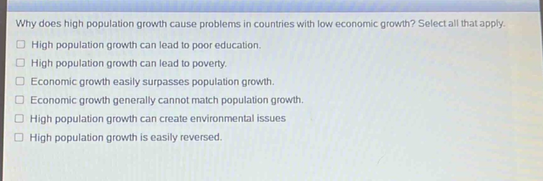 why does high population growth cause problems in countries with low economic growth? select all that apply.\nhigh population growth can lead to poor education.\nhigh population growth can lead to poverty.\neconomic growth easily surpasses population growth.\neconomic growth generally cannot match population growth.\nhigh population growth can create environmental issues\nhigh population growth is easily reversed.