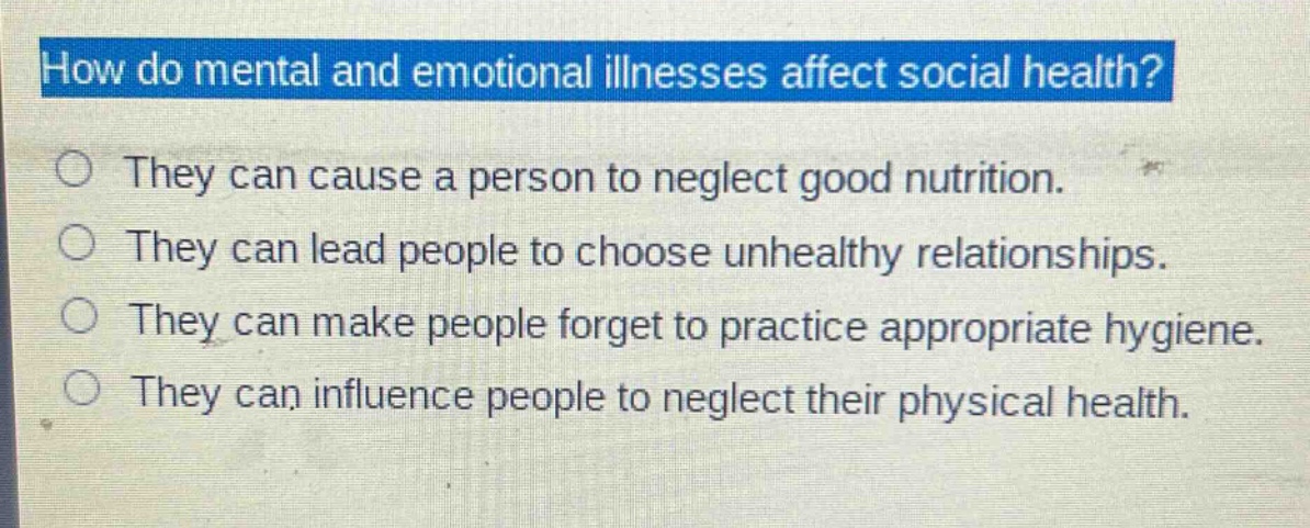 how do mental and emotional illnesses affect social health?\nthey can cause a person to neglect good nutrition.\nthey can lead people to choose unhealthy relationships.\nthey can make people forget to practice appropriate hygiene.\nthey can influence people to neglect their physical health.