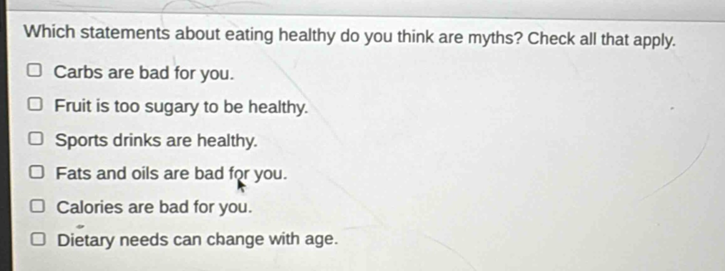 which statements about eating healthy do you think are myths? check all that apply.\n□ carbs are bad for you.\n□ fruit is too sugary to be healthy.\n□ sports drinks are healthy.\n□ fats and oils are bad for you.\n□ calories are bad for you.\n□ dietary needs can change with age.