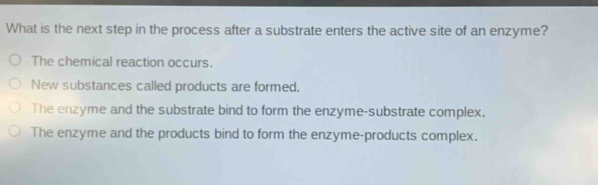 what is the next step in the process after a substrate enters the active site of an enzyme?\no the chemical reaction occurs.\no new substances called products are formed.\no the enzyme and the substrate bind to form the enzyme - substrate complex.\no the enzyme and the products bind to form the enzyme - products complex.