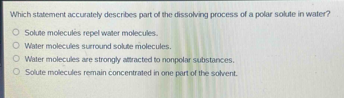 which statement accurately describes part of the dissolving process of a polar solute in water?\nsolute molecules repel water molecules.\nwater molecules surround solute molecules.\nwater molecules are strongly attracted to nonpolar substances.\nsolute molecules remain concentrated in one part of the solvent.