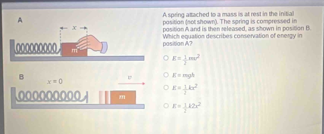 a spring attached to a mass is at rest in the initial position (not shown). the spring is compressed in position a and is then released, as shown in position b. which equation describes conservation of energy in position a?\n$e = \\frac{1}{2}mv^{2}$\n$e = mgh$\n$e = \\frac{1}{2}kx^{2}$\n$e = \\frac{1}{2}k2x^{2}$
