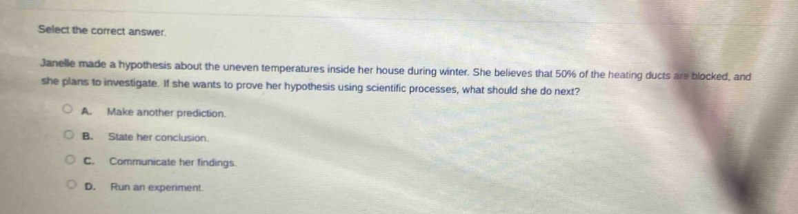 select the correct answer.\njanelle made a hypothesis about the uneven temperatures inside her house during winter. she believes that 50% of the heating ducts are blocked, and she plans to investigate. if she wants to prove her hypothesis using scientific processes, what should she do next?\na. make another prediction.\nb. state her conclusion.\nc. communicate her findings.\nd. run an experiment.