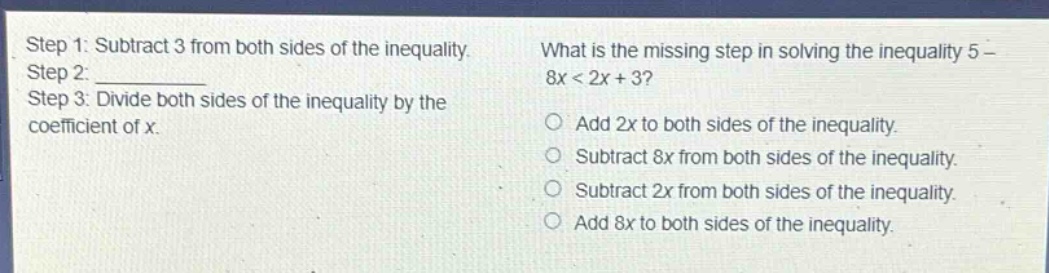 step 1: subtract 3 from both sides of the inequality. step 2: ____________ step 3: divide both sides of the inequality by the coefficient of x. what is the missing step in solving the inequality 5 - 8x < 2x + 3? add 2x to both sides of the inequality. subtract 8x from both sides of the inequality. subtract 2x from both sides of the inequality. add 8x to both sides of the inequality.