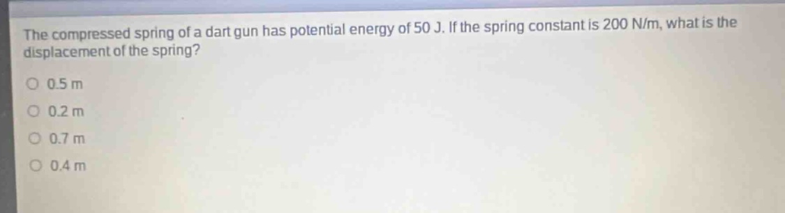 the compressed spring of a dart gun has potential energy of 50 j. if the spring constant is 200 n/m, what is the displacement of the spring?\n0.5 m\n0.2 m\n0.7 m\n0.4 m