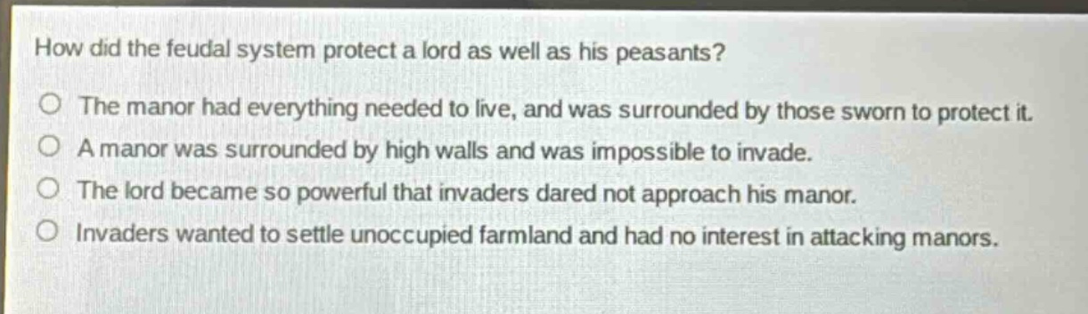 how did the feudal system protect a lord as well as his peasants?\nthe manor had everything needed to live, and was surrounded by those sworn to protect it.\na manor was surrounded by high walls and was impossible to invade.\nthe lord became so powerful that invaders dared not approach his manor.\ninvaders wanted to settle unoccupied farmland and had no interest in attacking manors.