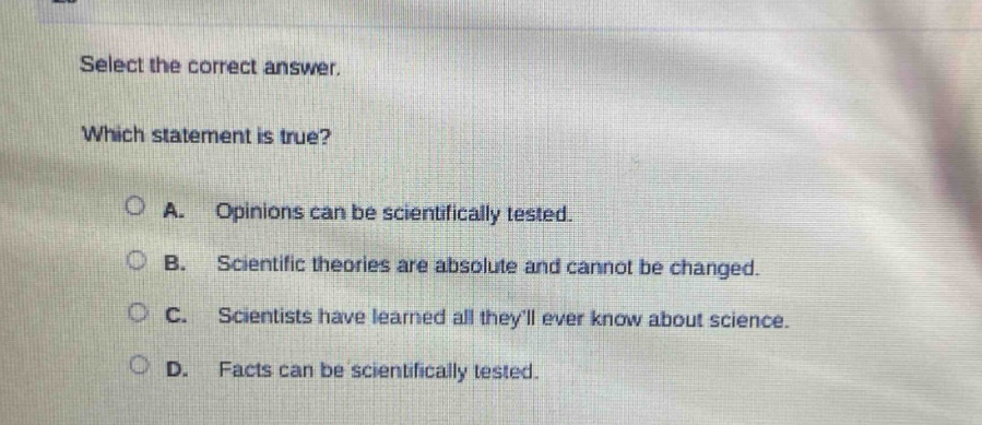 select the correct answer. which statement is true? a. opinions can be scientifically tested. b. scientific theories are absolute and cannot be changed. c. scientists have learned all theyll ever know about science. d. facts can be scientifically tested.