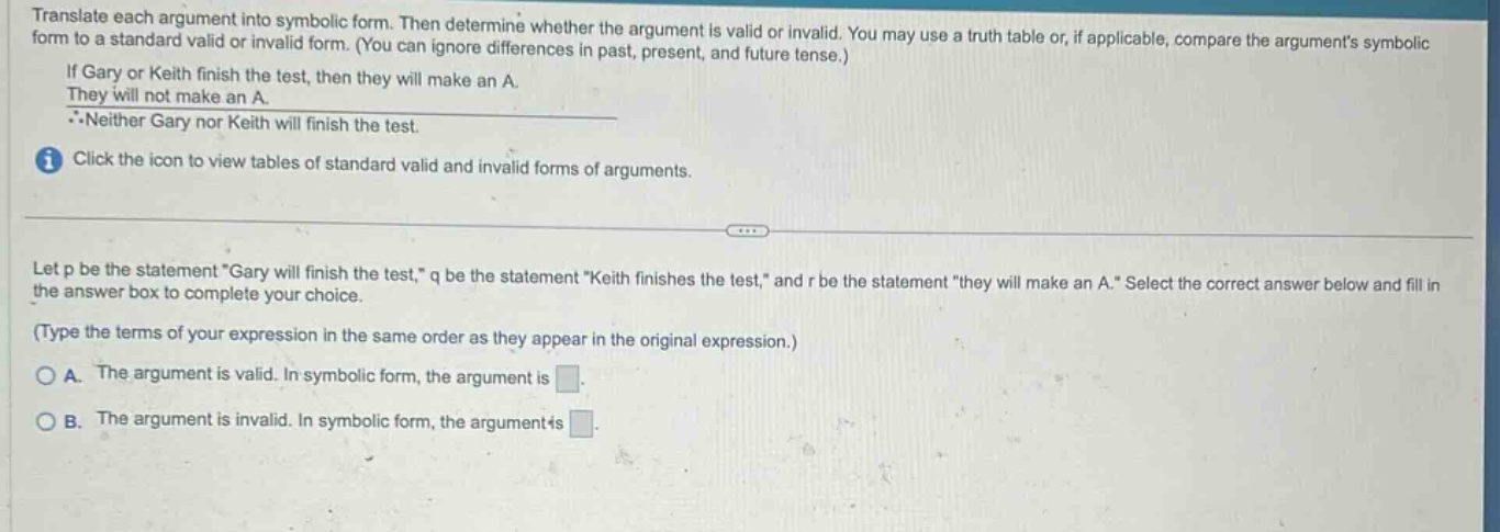 translate each argument into symbolic form. then determine whether the argument is valid or invalid. you may use a truth table or, if applicable, compare the arguments symbolic form to a standard valid or invalid form. (you can ignore differences in past, present, and future tense.) if gary or keith finish the test, then they will make an a. they will not make an a. ∴neither gary nor keith will finish the test. click the icon to view tables of standard valid and invalid forms of arguments. let p be the statement “gary will finish the test,” q be the statement “keith finishes the test,” and r be the statement “they will make an a.” select the correct answer below and fill in the answer box to complete your choice. (type the terms of your expression in the same order as they appear in the original expression.) a. the argument is valid. in symbolic form, the argument is. b. the argument is invalid. in symbolic form, the argument is.