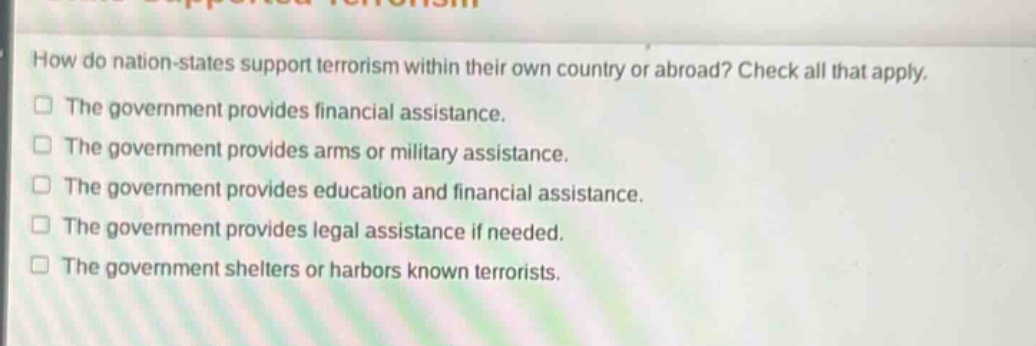 how do nation - states support terrorism within their own country or abroad? check all that apply.\nthe government provides financial assistance.\nthe government provides arms or military assistance.\nthe government provides education and financial assistance.\nthe government provides legal assistance if needed.\nthe government shelters or harbors known terrorists.