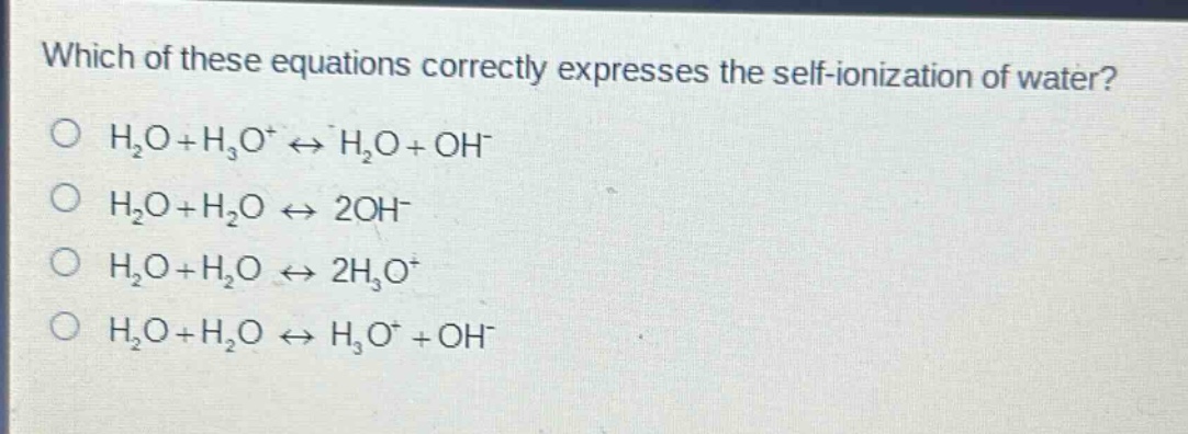 which of these equations correctly expresses the self - ionization of water?\no (h_2o + h_3o^+leftrightarrow h_2o+oh^-)\no (h_2o + h_2oleftrightarrow 2oh^-)\no (h_2o + h_2oleftrightarrow 2h_3o^+)\no (h_2o + h_2oleftrightarrow h_3o^++oh^-)