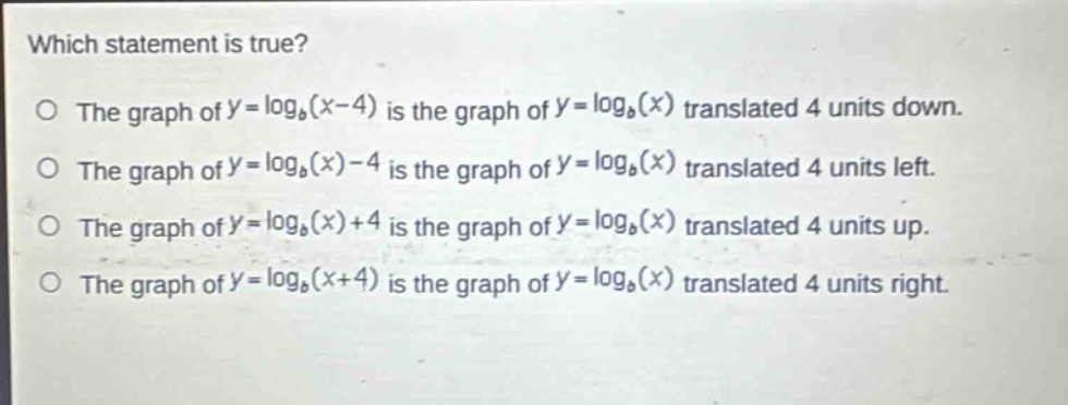 which statement is true?\no the graph of $y = \\log_b(x - 4)$ is the graph of $y = \\log_b(x)$ translated 4 units down.\no the graph of $y = \\log_b(x)-4$ is the graph of $y = \\log_b(x)$ translated 4 units left.\no the graph of $y = \\log_b(x)+4$ is the graph of $y = \\log_b(x)$ translated 4 units up.\no the graph of $y = \\log_b(x + 4)$ is the graph of $y = \\log_b(x)$ translated 4 units right.