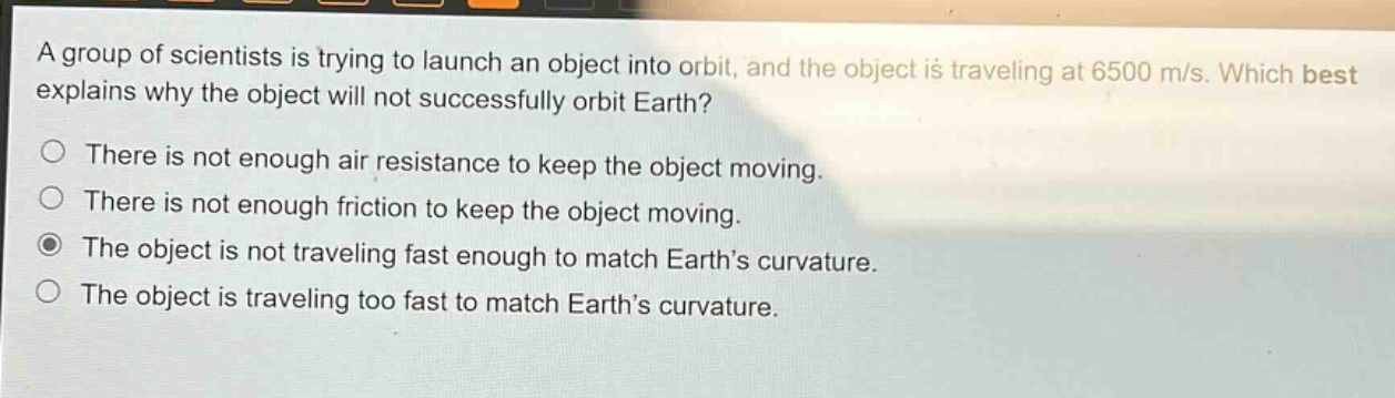 a group of scientists is trying to launch an object into orbit, and the object is traveling at 6500 m/s. which best explains why the object will not successfully orbit earth?\nthere is not enough air resistance to keep the object moving.\nthere is not enough friction to keep the object moving.\nthe object is not traveling fast enough to match earth’s curvature.\nthe object is traveling too fast to match earth’s curvature.