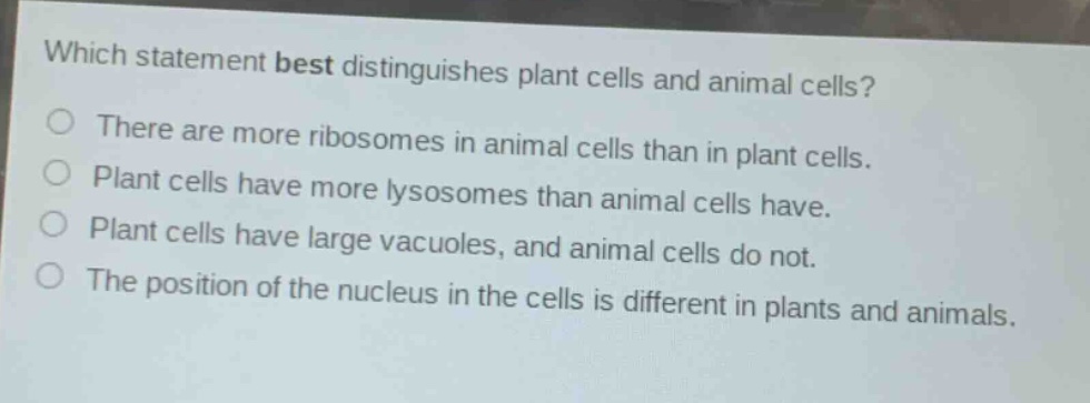 which statement best distinguishes plant cells and animal cells?\nthere are more ribosomes in animal cells than in plant cells.\nplant cells have more lysosomes than animal cells have.\nplant cells have large vacuoles, and animal cells do not.\nthe position of the nucleus in the cells is different in plants and animals.