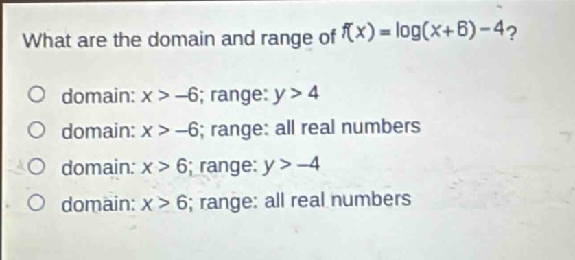 what are the domain and range of (f(x)=log(x + 6)-4)?\no domain: (x>-6); range: (y > 4)\no domain: (x>-6); range: all real numbers\no domain: (x>6); range: (y>-4)\no domain: (x>6); range: all real numbers