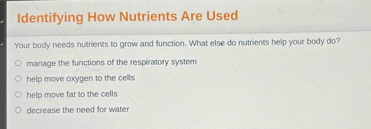 identifying how nutrients are used\nyour body needs nutrients to grow and function. what else do nutrients help your body do?\n○ manage the functions of the respiratory system\n○ help move oxygen to the cells\n○ help move fat to the cells\n○ decrease the need for water