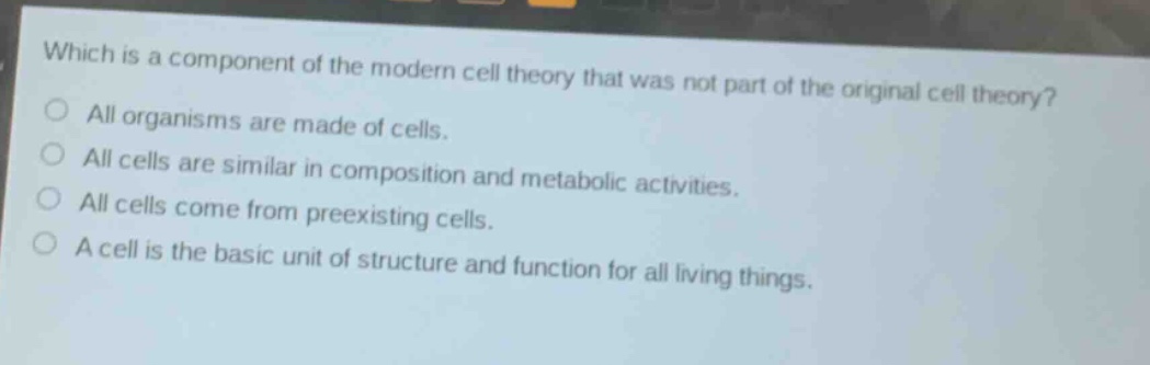 which is a component of the modern cell theory that was not part of the original cell theory?\nall organisms are made of cells.\nall cells are similar in composition and metabolic activities.\nall cells come from preexisting cells.\na cell is the basic unit of structure and function for all living things.