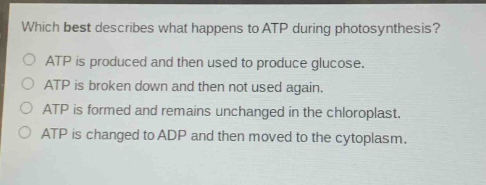 which best describes what happens to atp during photosynthesis?\no atp is produced and then used to produce glucose.\no atp is broken down and then not used again.\no atp is formed and remains unchanged in the chloroplast.\no atp is changed to adp and then moved to the cytoplasm.