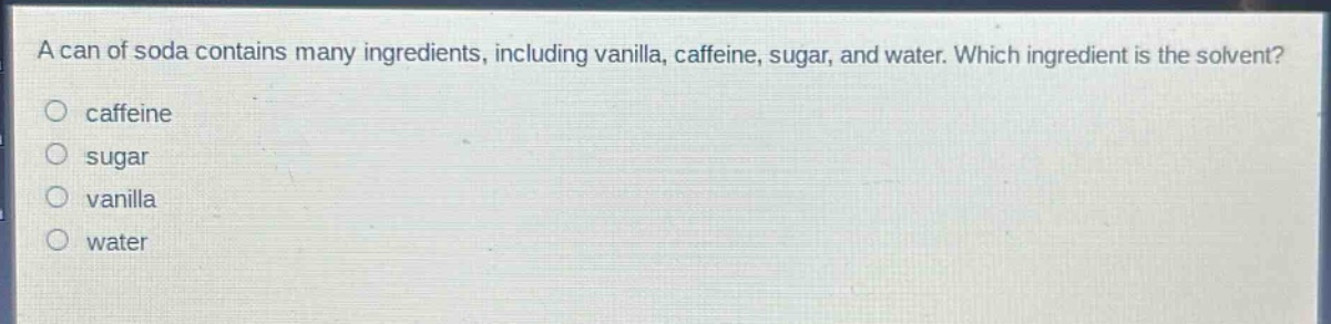 a can of soda contains many ingredients, including vanilla, caffeine, sugar, and water. which ingredient is the solvent?\ncaffeine\nsugar\nvanilla\nwater
