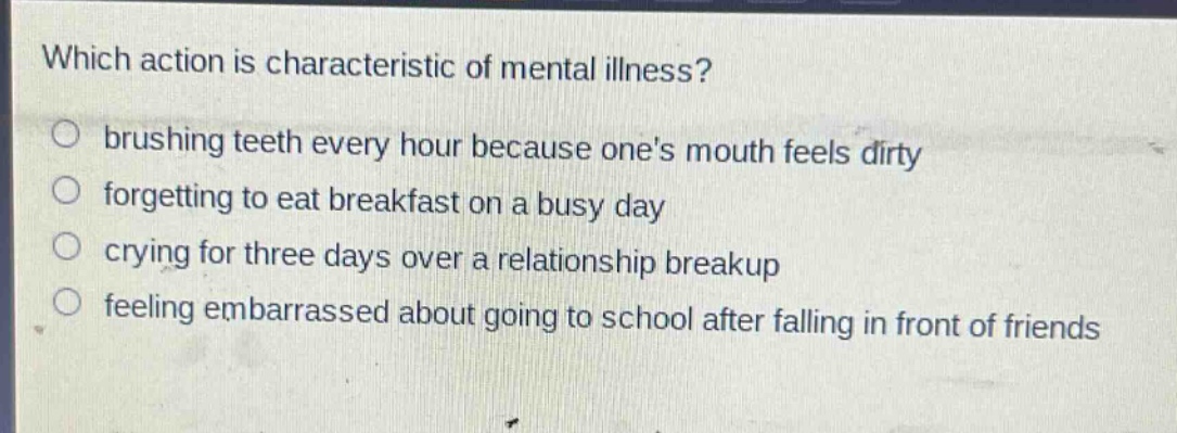 which action is characteristic of mental illness?\nbrushing teeth every hour because ones mouth feels dirty\nforgetting to eat breakfast on a busy day\ncrying for three days over a relationship breakup\nfeeling embarrassed about going to school after falling in front of friends