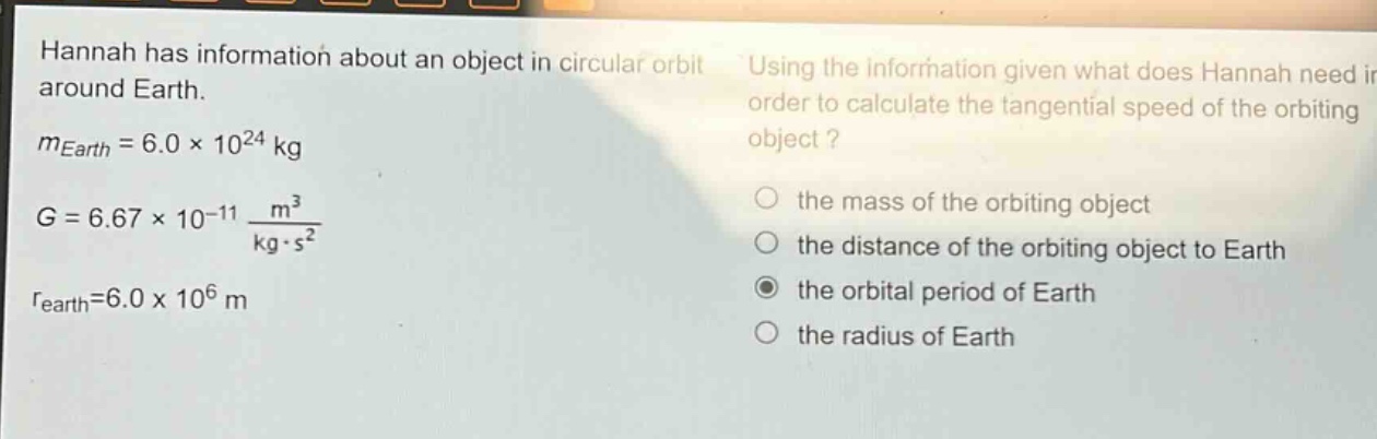 hannah has information about an object in circular orbit around earth. (m_{earth}=6.0\times10^{24}\text{ kg}) (g = 6.67\times10^{-11}\frac{m^{3}}{\text{kg}cdot s^{2}}) (r_{earth}=6.0\times10^{6}\text{ m}) using the information given what does hannah need in order to calculate the tangential speed of the orbiting object? the mass of the orbiting object the distance of the orbiting object to earth the orbital period of earth the radius of earth