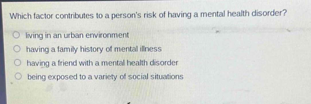 which factor contributes to a persons risk of having a mental health disorder?\nliving in an urban environment\nhaving a family history of mental illness\nhaving a friend with a mental health disorder\nbeing exposed to a variety of social situations
