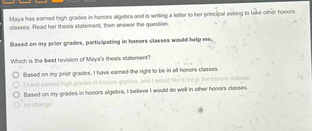 maya has earned high grades in honors algebra and is writing a letter to her principal asking to take other honors classes. read her thesis statement, then answer the question. based on my prior grades, participating in honors classes would help me. which is the best revision of mayas thesis statement? based on my prior grades, i have earned the right to be in all honors classes. i have earned high grades in honors algebra, and i would like to be in the honors classes. based on my grades in honors algebra, i believe i would do well in other honors classes. no change