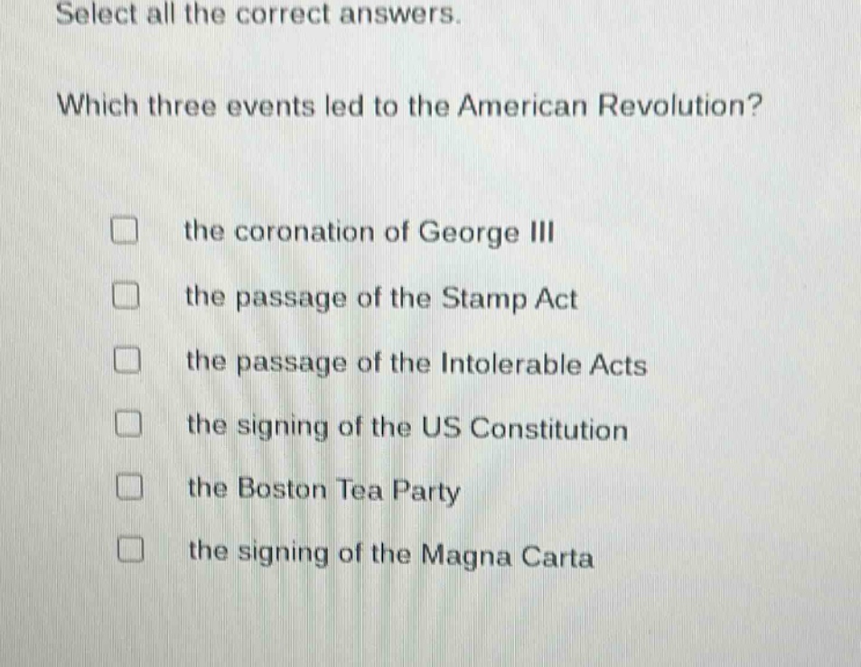 select all the correct answers. which three events led to the american revolution? the coronation of george iii the passage of the stamp act the passage of the intolerable acts the signing of the us constitution the boston tea party the signing of the magna carta