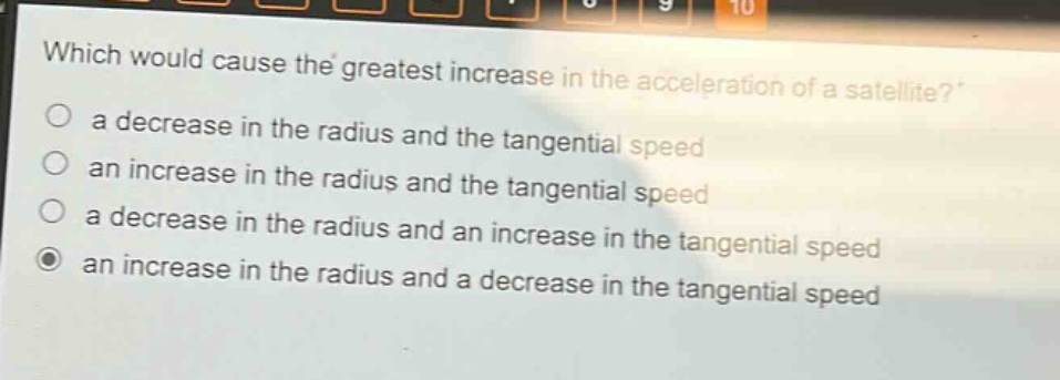 which would cause the greatest increase in the acceleration of a satellite?\n a decrease in the radius and the tangential speed\n an increase in the radius and the tangential speed\n a decrease in the radius and an increase in the tangential speed\n an increase in the radius and a decrease in the tangential speed
