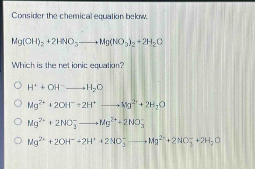 consider the chemical equation below.\nmg(oh)₂ + 2hno₃→mg(no₃)₂ + 2h₂o\nwhich is the net ionic equation?\n○ h⁺ + oh⁻→h₂o\n○ mg²⁺ + 2oh⁻ + 2h⁺ →mg²⁺ + 2h₂o\n○ mg²⁺ + 2no₃⁻→mg²⁺ + 2no₃⁻\n○ mg²⁺ + 2oh⁻ + 2h⁺ + 2no₃⁻→mg²⁺ + 2no₃⁻ + 2h₂o