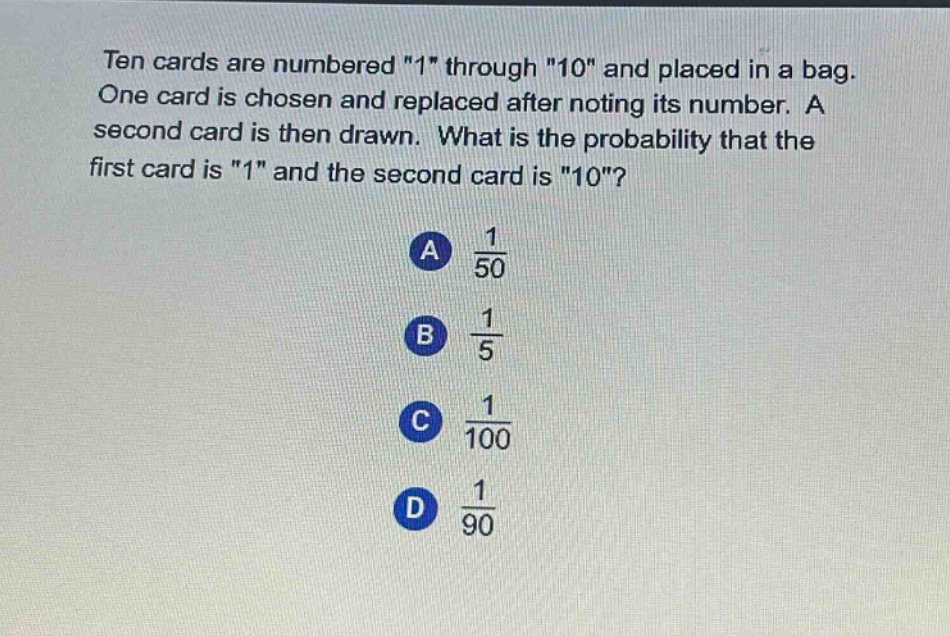 ten cards are numbered \1\ through \10\ and placed in a bag. one card is chosen and replaced after noting its number. a second card is then drawn. what is the probability that the first card is \1\ and the second card is \10\?\na $\frac{1}{50}$\nb $\frac{1}{5}$\nc $\frac{1}{100}$\nd $\frac{1}{90}$