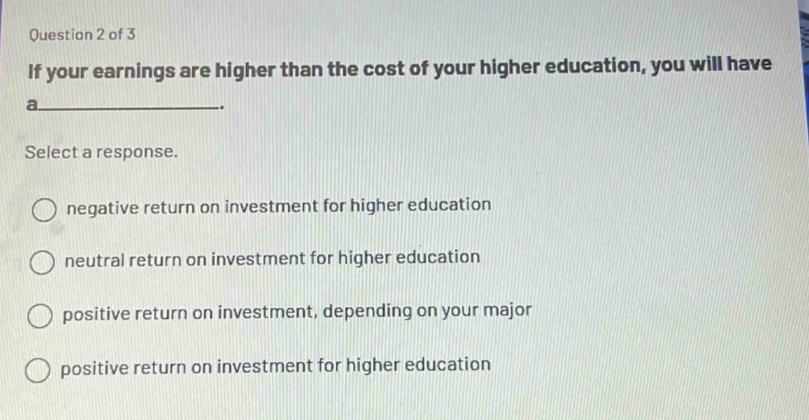 question 2 of 3\nif your earnings are higher than the cost of your higher education, you will have a______.\nselect a response.\nnegative return on investment for higher education\nneutral return on investment for higher education\npositive return on investment, depending on your major\npositive return on investment for higher education