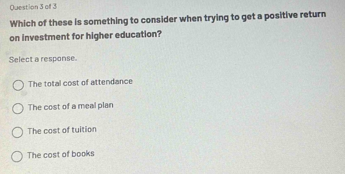 question 3 of 3\nwhich of these is something to consider when trying to get a positive return on investment for higher education?\nselect a response.\nthe total cost of attendance\nthe cost of a meal plan\nthe cost of tuition\nthe cost of books