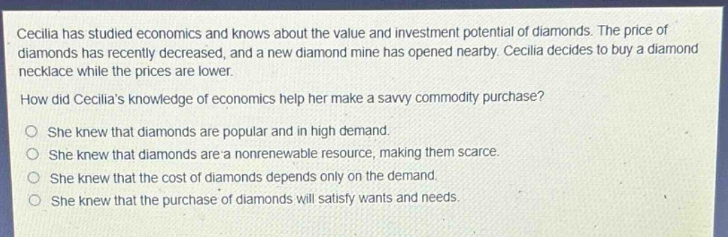 cecilia has studied economics and knows about the value and investment potential of diamonds. the price of diamonds has recently decreased, and a new diamond mine has opened nearby. cecilia decides to buy a diamond necklace while the prices are lower.\nhow did cecilias knowledge of economics help her make a savvy commodity purchase?\no she knew that diamonds are popular and in high demand.\no she knew that diamonds are a nonrenewable resource, making them scarce.\no she knew that the cost of diamonds depends only on the demand.\no she knew that the purchase of diamonds will satisfy wants and needs.
