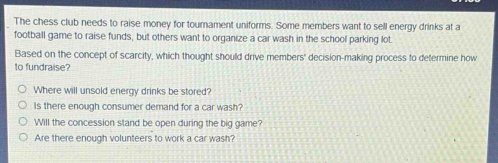 the chess club needs to raise money for tournament uniforms. some members want to sell energy drinks at a football game to raise funds, but others want to organize a car wash in the school parking lot. based on the concept of scarcity, which thought should drive members decision - making process to determine how to fundraise?\n○ where will unsold energy drinks be stored?\n○ is there enough consumer demand for a car wash?\n○ will the concession stand be open during the big game?\n○ are there enough volunteers to work a car wash?