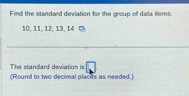 find the standard deviation for the group of data items. 10, 11, 12, 13, 14\nthe standard deviation is \n(round to two decimal places as needed.)