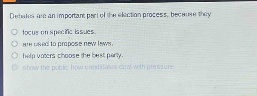 debates are an important part of the election process, because they\n○ focus on specific issues.\n○ are used to propose new laws.\n○ help voters choose the best party.\n○ show the public how candidates deal with pressure.