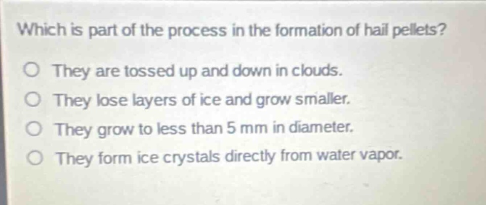 which is part of the process in the formation of hail pellets?\no they are tossed up and down in clouds.\no they lose layers of ice and grow smaller.\no they grow to less than 5 mm in diameter.\no they form ice crystals directly from water vapor.