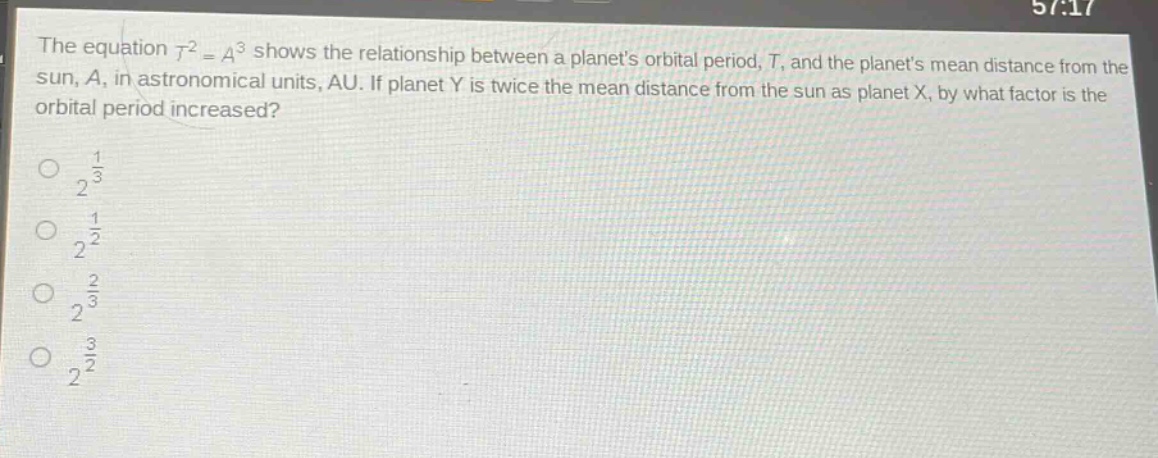 the equation $t^{2}=a^{3}$ shows the relationship between a planets orbital period, $t$, and the planets mean distance from the sun, $a$, in astronomical units, au. if planet y is twice the mean distance from the sun as planet x, by what factor is the orbital period increased?\n$2^{\frac{1}{3}}$\n$2^{\frac{1}{2}}$\n$2^{\frac{2}{3}}$\n$2^{\frac{3}{2}}$