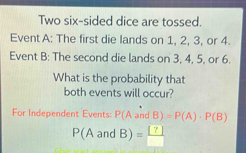 two six - sided dice are tossed. event a: the first die lands on 1, 2, 3, or 4. event b: the second die lands on 3, 4, 5, or 6. what is the probability that both events will occur? for independent events: p(a and b)=p(a)·p(b) p(a and b)=? give your answer in simplest form.
